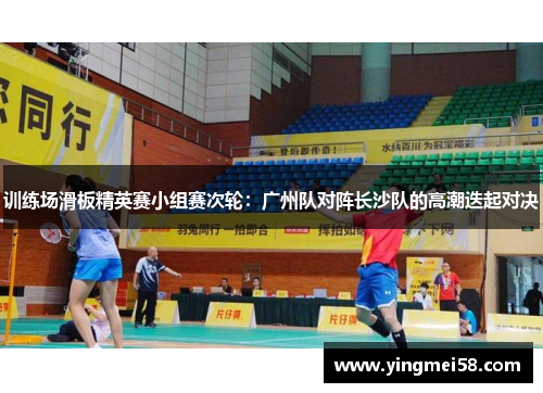 训练场滑板精英赛小组赛次轮：广州队对阵长沙队的高潮迭起对决